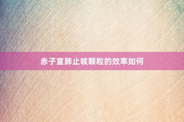 赤子宣肺止咳颗粒的效率如何
