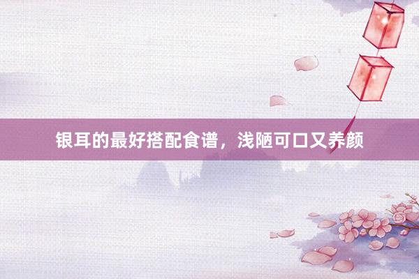 银耳的最好搭配食谱，浅陋可口又养颜