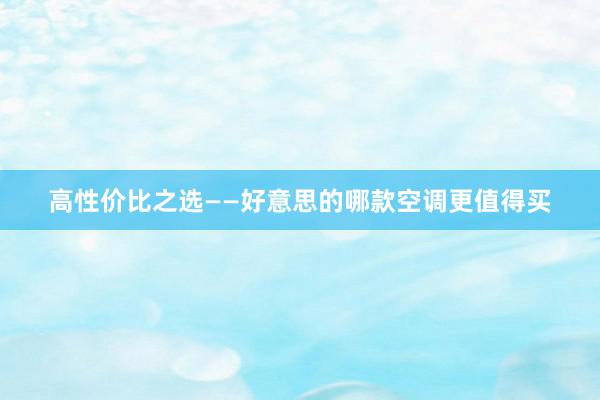 高性价比之选——好意思的哪款空调更值得买