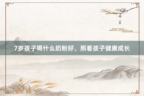 7岁孩子喝什么奶粉好，照看孩子健康成长