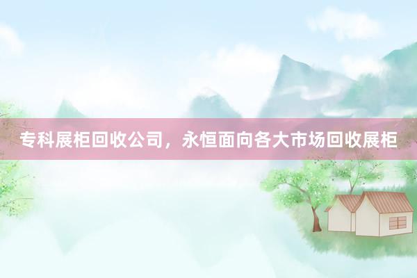 专科展柜回收公司，永恒面向各大市场回收展柜